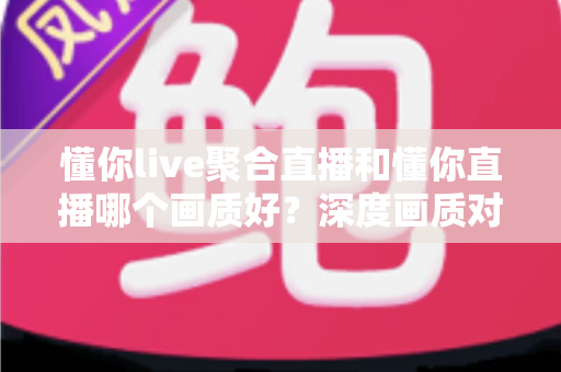 懂你live聚合直播和懂你直播哪个画质好？深度画质对比与选平台实用指南