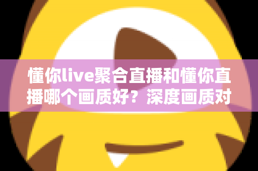 懂你live聚合直播和懂你直播哪个画质好？深度画质对比与选平台实用指南
