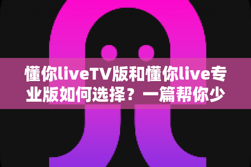 懂你liveTV版和懂你live专业版如何选择?一篇帮你少走弯路的全维度实用选购指南 懂你liveTV版和懂你live专业版如何选择?一篇帮你少走弯路的全维度实用选购指南