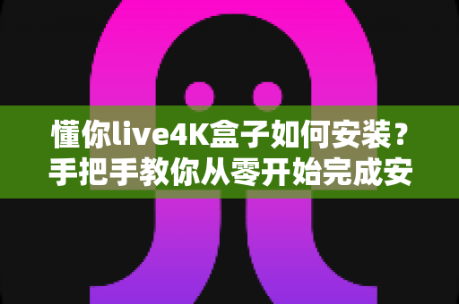 懂你live4K盒子如何安装？手把手教你从零开始完成安装与设置的超全实用教程