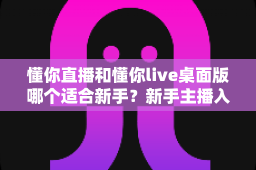 懂你直播和懂你live桌面版哪个适合新手?新手主播入门选择完全指南 懂你直播和懂你live桌面版哪个适合新手?新手主播入门选择完全指南