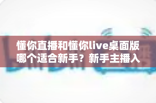 懂你直播和懂你live桌面版哪个适合新手?新手主播入门选择完全指南 懂你直播和懂你live桌面版哪个适合新手?新手主播入门选择完全指南