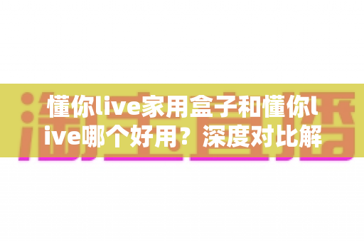 懂你live家用盒子和懂你live哪个好用?深度对比解析,帮你找到最适合自己的直播好帮手 懂你live家用盒子和懂你live哪个好用?深度对比解析,帮你找到最适合自己的直播好帮手