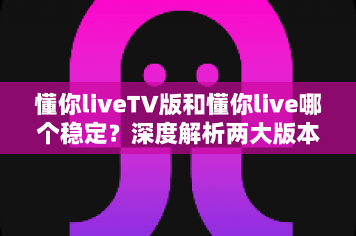 懂你liveTV版和懂你live哪个稳定？深度解析两大版本的稳定性差异与实用选择指南