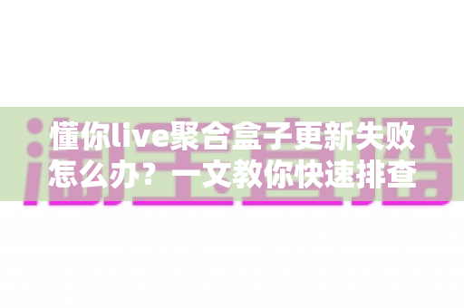 懂你live聚合盒子更新失败怎么办？一文教你快速排查与解决