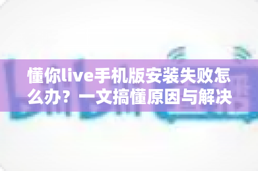 懂你live手机版安装失败怎么办?一文搞懂原因与解决方案,告别安装烦恼 懂你live手机版安装失败怎么办?一文搞懂原因与解决方案,告别安装烦恼