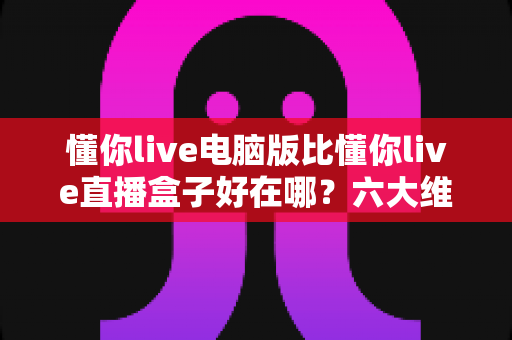 懂你live电脑版比懂你live直播盒子好在哪？六大维度深度对比，帮你选出最适合自己的观看终端