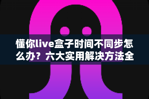 懂你live盒子时间不同步怎么办？六大实用解决方法全解析，轻松修复时间显示异常