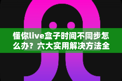 懂你live盒子时间不同步怎么办？六大实用解决方法全解析，轻松修复时间显示异常