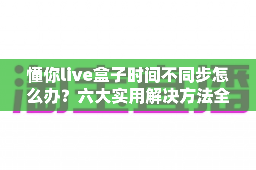 懂你live盒子时间不同步怎么办？六大实用解决方法全解析，轻松修复时间显示异常
