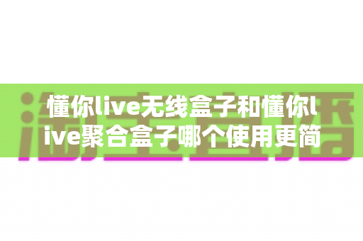 懂你live无线盒子和懂你live聚合盒子哪个使用更简单?新手主播必看的最全上手指南 懂你live无线盒子和懂你live聚合盒子哪个使用更简单?新手主播必看的最全上手指南