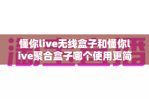 懂你live无线盒子和懂你live聚合盒子哪个使用更简单?新手主播必看的最全上手指南 懂你live无线盒子和懂你live聚合盒子哪个使用更简单?新手主播必看的最全上手指南