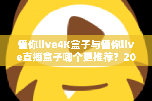 懂你live4K盒子与懂你live直播盒子哪个更推荐？2025年最全选购对比指南：从画质、配置到价格，帮你一次选对不踩坑