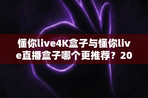 懂你live4K盒子与懂你live直播盒子哪个更推荐？2025年最全选购对比指南：从画质、配置到价格，帮你一次选对不踩坑