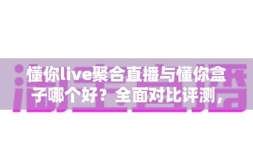 懂你live聚合直播与懂你盒子哪个好？全面对比评测，帮你找到最合适的观影方案