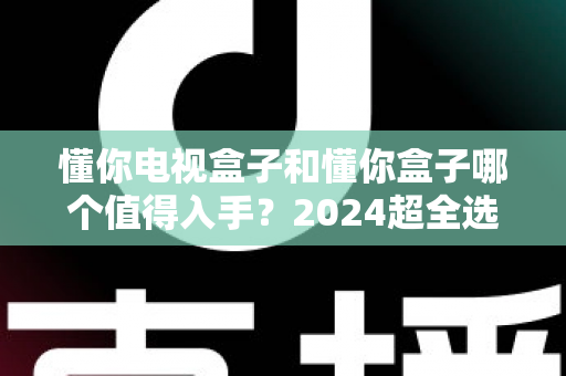 懂你电视盒子和懂你盒子哪个值得入手?2024超全选购对比指南,看完不花冤枉钱 懂你电视盒子和懂你盒子哪个值得入手?2024超全选购对比指南,看完不花冤枉钱