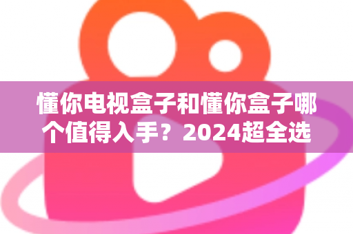 懂你电视盒子和懂你盒子哪个值得入手?2024超全选购对比指南,看完不花冤枉钱 懂你电视盒子和懂你盒子哪个值得入手?2024超全选购对比指南,看完不花冤枉钱