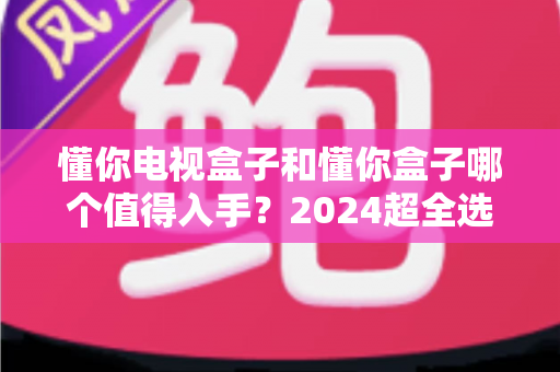 懂你电视盒子和懂你盒子哪个值得入手？2024超全选购对比指南，看完不花冤枉钱