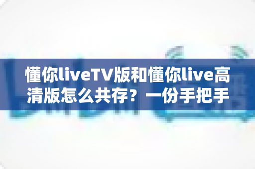 懂你liveTV版和懂你live高清版怎么共存？一份手把手教你双版本完美共存的实用指南