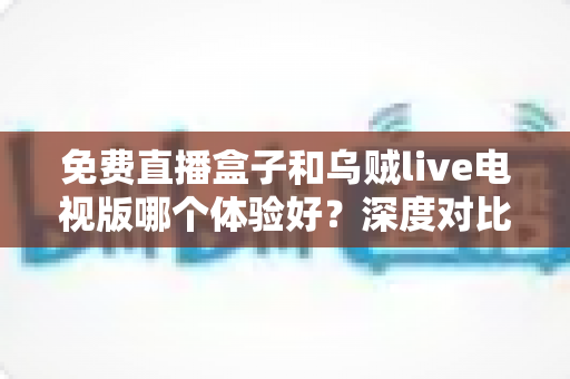 免费直播盒子和乌贼live电视版哪个体验好?深度对比评测帮你找到最适合的大屏直播观看方案 免费直播盒子和乌贼live电视版哪个体验好?深度对比评测帮你找到最适合的大屏直播观看方案