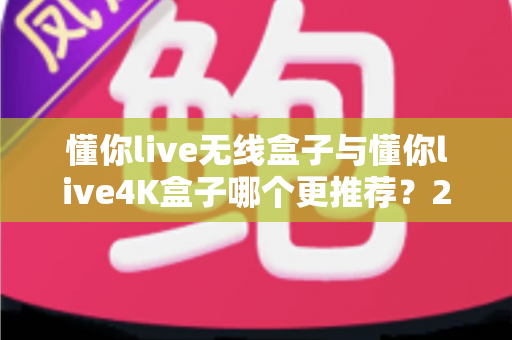 懂你live无线盒子与懂你live4K盒子哪个更推荐？2025最新选购对比全指南，看完不再纠结