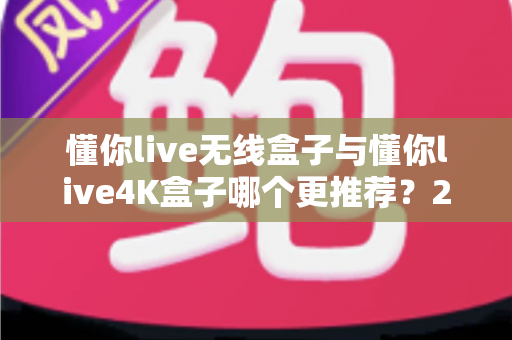 懂你live无线盒子与懂你live4K盒子哪个更推荐？2025最新选购对比全指南，看完不再纠结