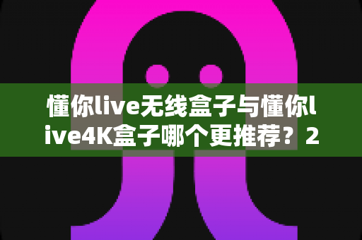 懂你live无线盒子与懂你live4K盒子哪个更推荐？2025最新选购对比全指南，看完不再纠结
