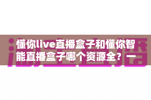 懂你live直播盒子和懂你智能直播盒子哪个资源全？一站式深度对比与选购指南