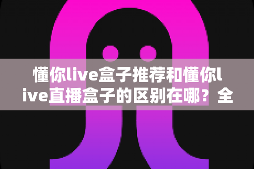 懂你live盒子推荐和懂你live直播盒子的区别在哪?全面解析两者差异与选购指南 懂你live盒子推荐和懂你live直播盒子的区别在哪?全面解析两者差异与选购指南