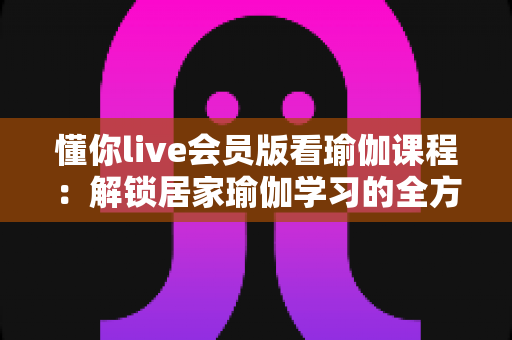 懂你live会员版看瑜伽课程：解锁居家瑜伽学习的全方位实用指南