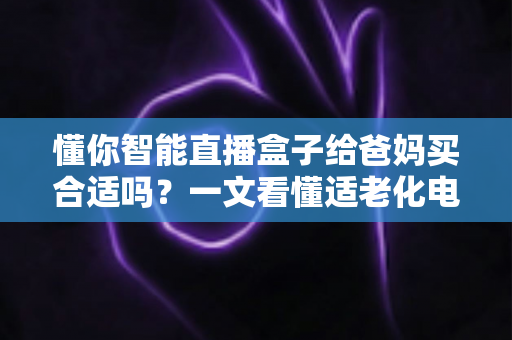 懂你智能直播盒子给爸妈买合适吗？一文看懂适老化电视盒子的真实选购指南