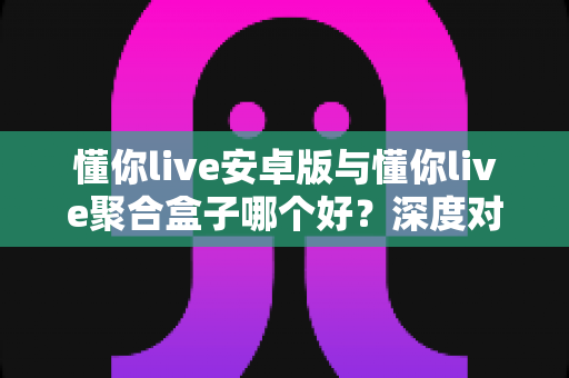 懂你live安卓版与懂你live聚合盒子哪个好？深度对比分析帮你选出最适合的观看方案