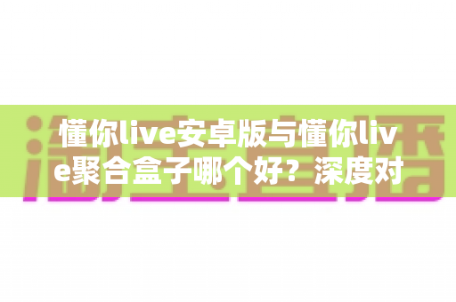 懂你live安卓版与懂你live聚合盒子哪个好？深度对比分析帮你选出最适合的观看方案
