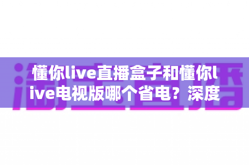 懂你live直播盒子和懂你live电视版哪个省电?深度功耗实测对比与省电选购全攻略 懂你live直播盒子和懂你live电视版哪个省电?深度功耗实测对比与省电选购全攻略