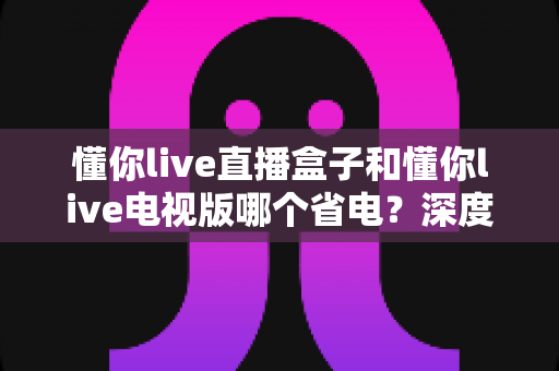 懂你live直播盒子和懂你live电视版哪个省电?深度功耗实测对比与省电选购全攻略 懂你live直播盒子和懂你live电视版哪个省电?深度功耗实测对比与省电选购全攻略
