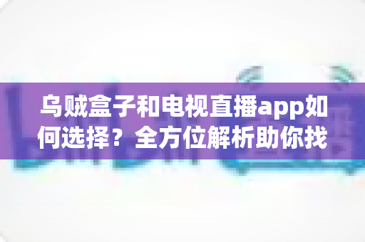 乌贼盒子和电视直播app如何选择？全方位解析助你找到最佳观影方案