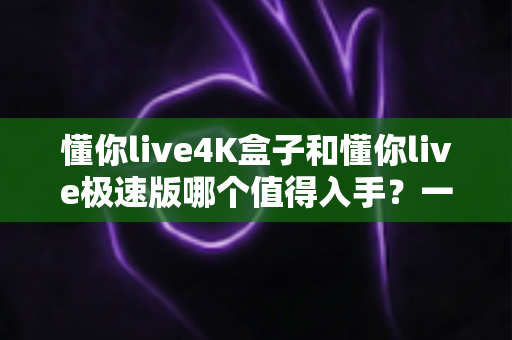懂你live4K盒子和懂你live极速版哪个值得入手?一文看懂两者差异,选对不花冤枉钱 懂你live4K盒子和懂你live极速版哪个值得入手?一文看懂两者差异,选对不花冤枉钱