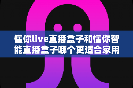 懂你live直播盒子和懂你智能直播盒子哪个更适合家用？一文看懂选购攻略