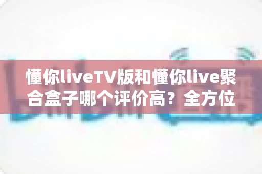 懂你liveTV版和懂你live聚合盒子哪个评价高？全方位口碑对比与选购避坑指南