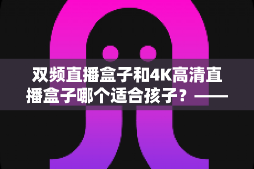 双频直播盒子和4K高清直播盒子哪个适合孩子?——家长选购与使用全指南 双频直播盒子和4K高清直播盒子哪个适合孩子?——家长选购与使用全指南