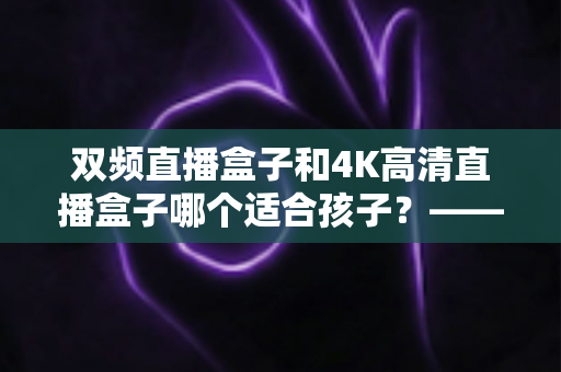 双频直播盒子和4K高清直播盒子哪个适合孩子？——家长选购与使用全指南