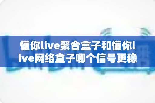 懂你live聚合盒子和懂你live网络盒子哪个信号更稳定？2025年深度对比测评，看完这篇再决定不踩坑