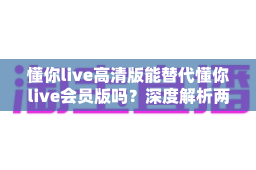 懂你live高清版能替代懂你live会员版吗？深度解析两大版本差异，帮你做出最适合自己的选择