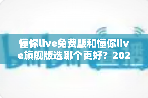 懂你live免费版和懂你live旗舰版选哪个更好？2025年最全对比评测与选购指南