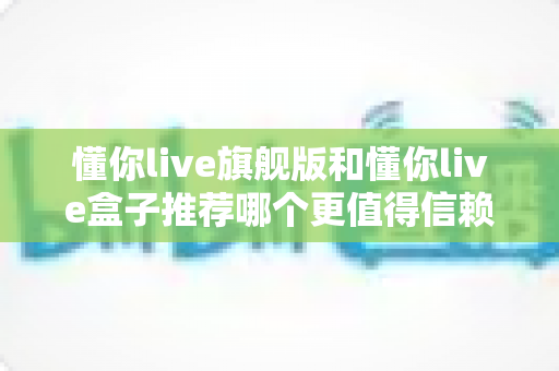 懂你live旗舰版和懂你live盒子推荐哪个更值得信赖?全面深度对比评测帮你做出放心选择 懂你live旗舰版和懂你live盒子推荐哪个更值得信赖?全面深度对比评测帮你做出放心选择