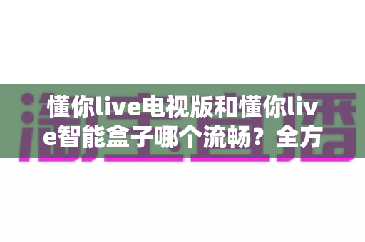 懂你live电视版和懂你live智能盒子哪个流畅?全方位实测对比,帮你找到最顺畅的观影体验 懂你live电视版和懂你live智能盒子哪个流畅?全方位实测对比,帮你找到最顺畅的观影体验