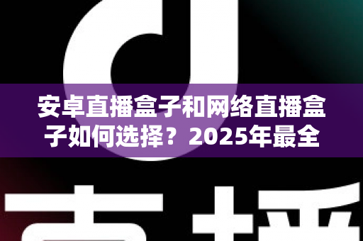 安卓直播盒子和网络直播盒子如何选择？2025年最全选购指南帮你避坑