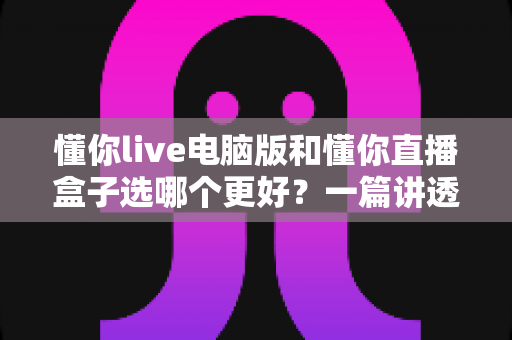 懂你live电脑版和懂你直播盒子选哪个更好?一篇讲透的对比指南 懂你live电脑版和懂你直播盒子选哪个更好?一篇讲透的对比指南