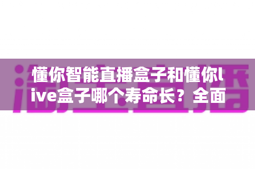 懂你智能直播盒子和懂你live盒子哪个寿命长?全面解析两款设备使用寿命差异与保养秘籍 懂你智能直播盒子和懂你live盒子哪个寿命长?全面解析两款设备使用寿命差异与保养秘籍