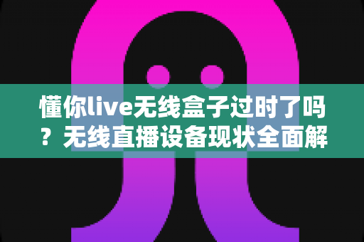 懂你live无线盒子过时了吗？无线直播设备现状全面解析与选购指南